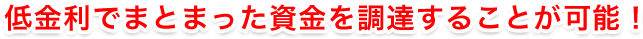 低金利でまとまった資金を調達することが可能！
