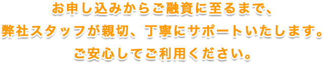 お申し込みからご融資に至るまで、弊社スタッフが親切、丁寧にサポートいたします。ご安心してご利用ください。